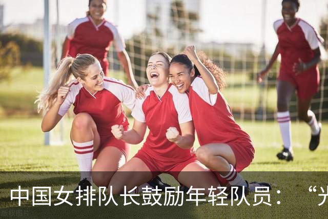 中国女排队长鼓励年轻队员：“光脚的不怕穿鞋的”